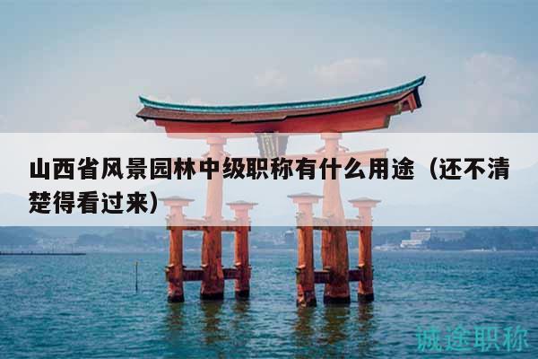 山西省风景园林中级职称有什么用途（还不清楚得看过来）