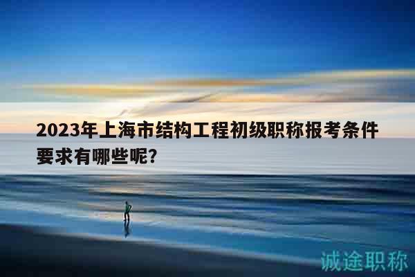 2023年上海市结构工程初级职称报考条件要求有哪些呢？