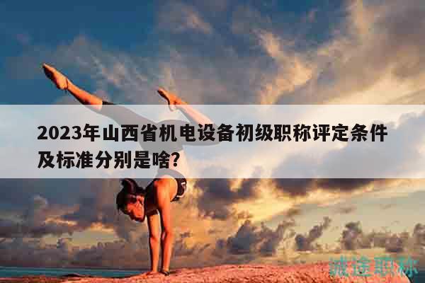 2023年山西省机电设备初级职称评定条件及标准分别是啥？