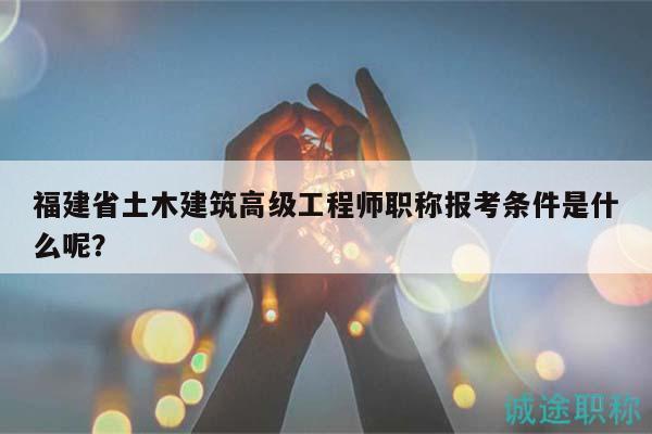 福建省土木建筑高级工程师职称报考条件是什么呢？