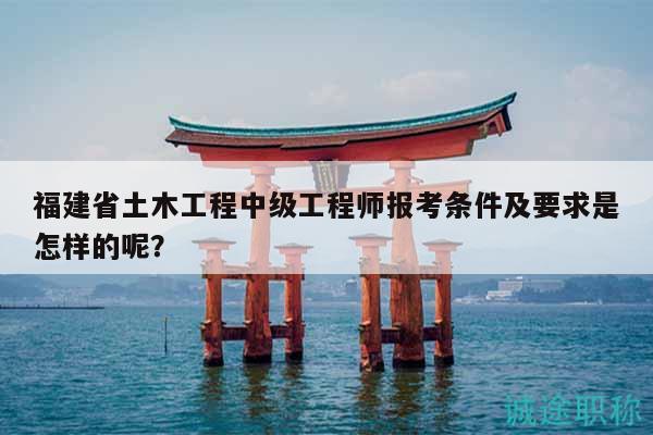 福建省土木工程中级工程师报考条件及要求是怎样的呢？