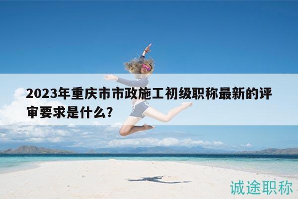 2023年重庆市市政施工初级职称最新的评审要求是什么？