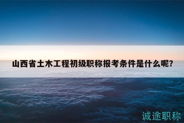 山西省土木工程初级职称报考条件是什么呢？