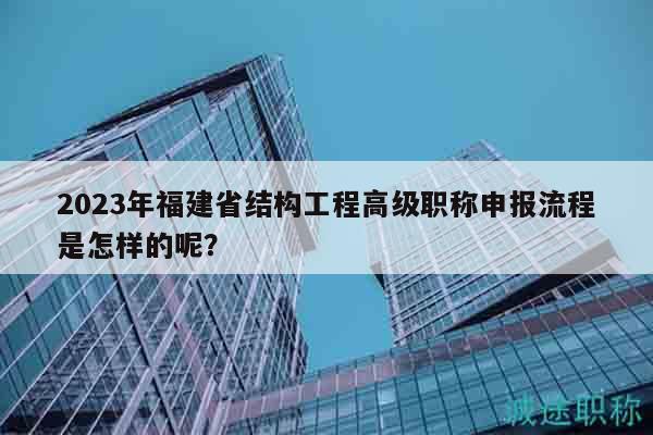 2023年福建省结构工程高级职称申报流程是怎样的呢？