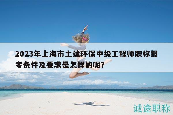 2023年上海市土建环保中级工程师职称报考条件及要求是怎样的呢？