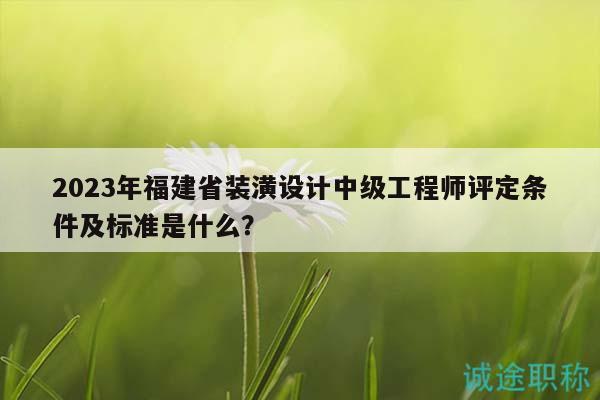 2023年福建省装潢设计中级工程师评定条件及标准是什么？