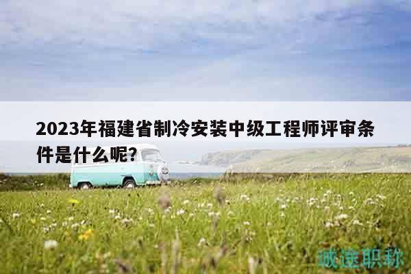 2023年福建省制冷安装中级工程师评审条件是什么呢？