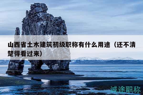 山西省土木建筑初级职称有什么用途（还不清楚得看过来）