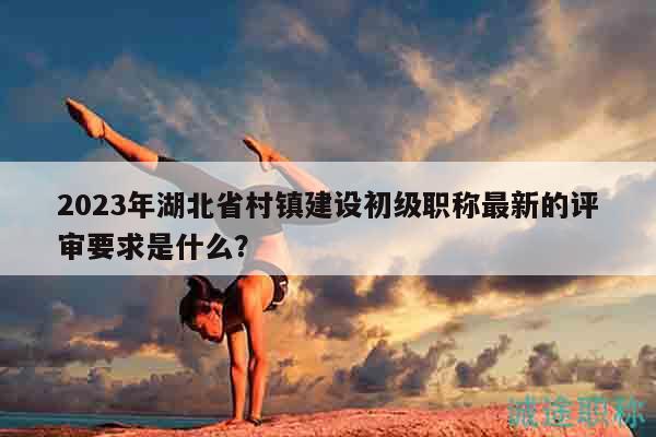 2023年湖北省村镇建设初级职称最新的评审要求是什么？