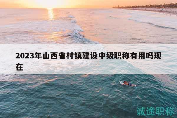 2023年山西省村镇建设中级职称有用吗现在