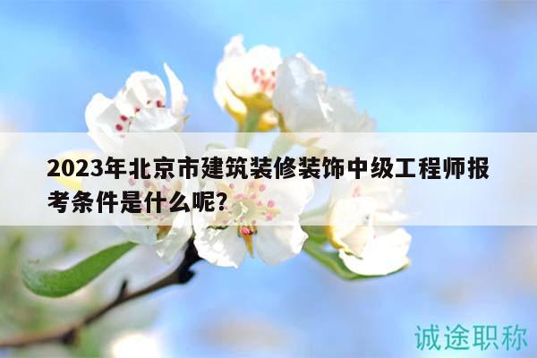 2023年北京市建筑装修装饰中级工程师报考条件是什么呢？