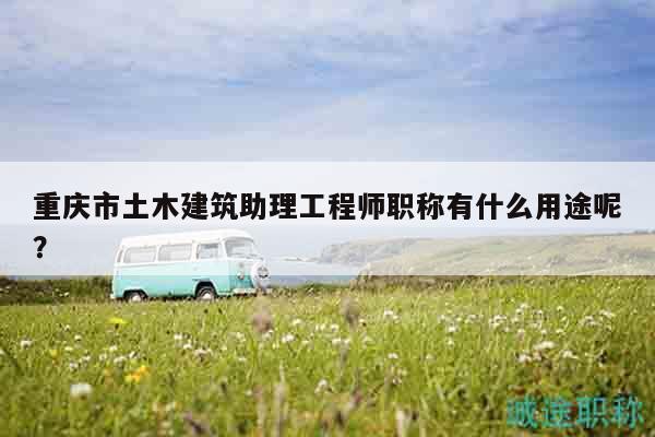 重庆市土木建筑助理工程师职称有什么用途呢？
