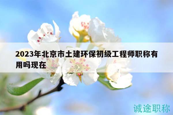 2023年北京市土建环保初级工程师职称有用吗现在