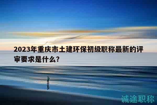 2023年重庆市土建环保初级职称最新的评审要求是什么？