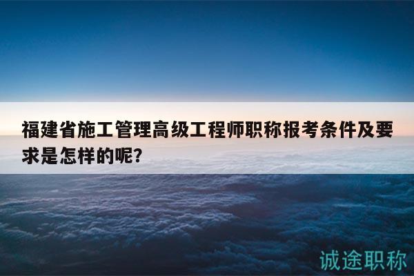 福建省施工管理高级工程师职称报考条件及要求是怎样的呢？