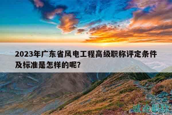 2023年广东省风电工程高级职称评定条件及标准是怎样的呢？