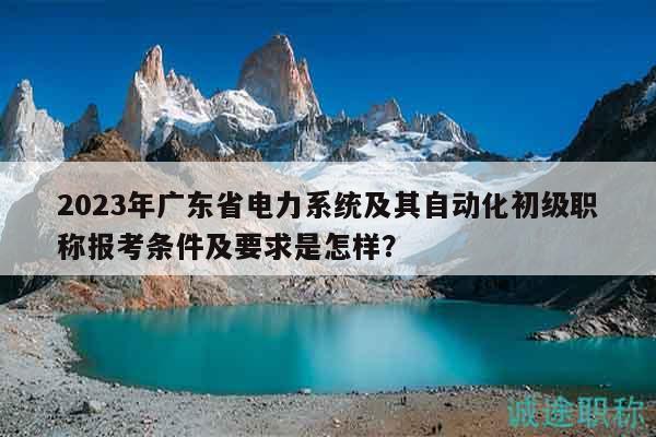 2023年广东省电力系统及其自动化初级职称报考条件及要求是怎样？