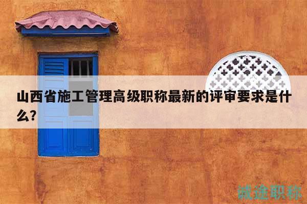山西省施工管理高级职称最新的评审要求是什么？