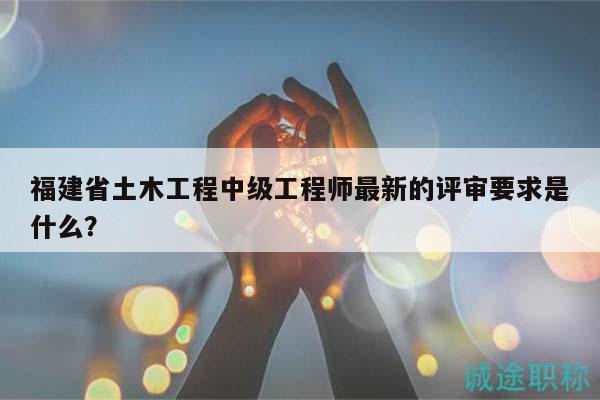 福建省土木工程中级工程师最新的评审要求是什么？
