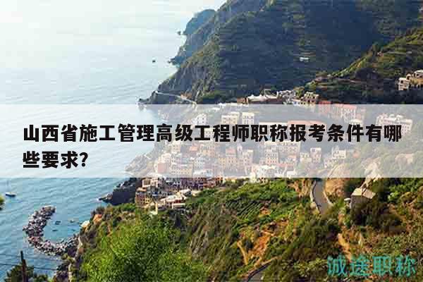 山西省施工管理高级工程师职称报考条件有哪些要求？