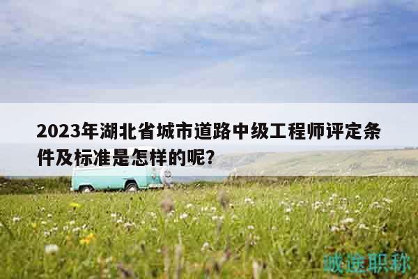 2023年湖北省城市道路中级工程师评定条件及标准是怎样的呢？