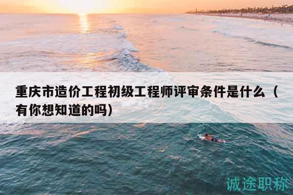 重庆市造价工程初级工程师评审条件是什么（有你想知道的吗）
