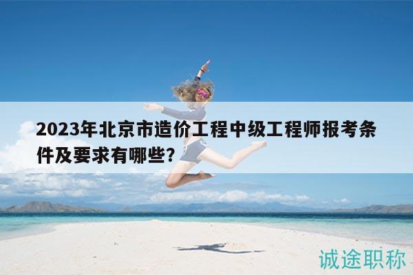 2023年北京市造价工程中级工程师报考条件及要求有哪些？