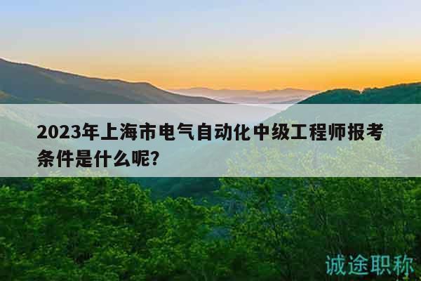 2023年上海市电气自动化中级工程师报考条件是什么呢？