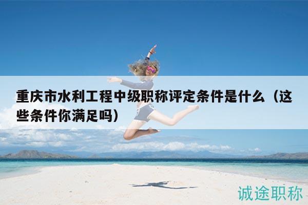 重庆市水利工程中级职称评定条件是什么（这些条件你满足吗）