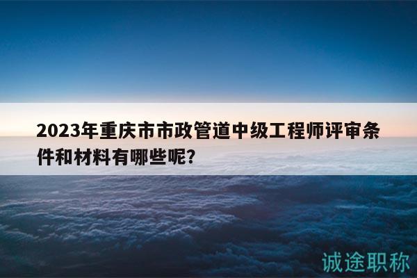 2023年重庆市市政管道中级工程师评审条件和材料有哪些呢？