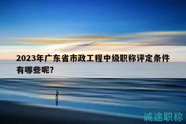 2023年广东省市政工程中级职称评定条件有哪些呢？