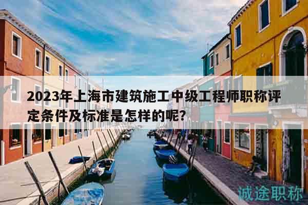 2023年上海市建筑施工中级工程师职称评定条件及标准是怎样的呢？
