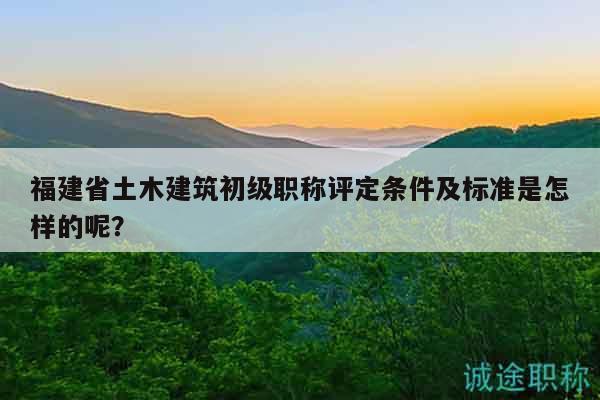 福建省土木建筑初级职称评定条件及标准是怎样的呢？