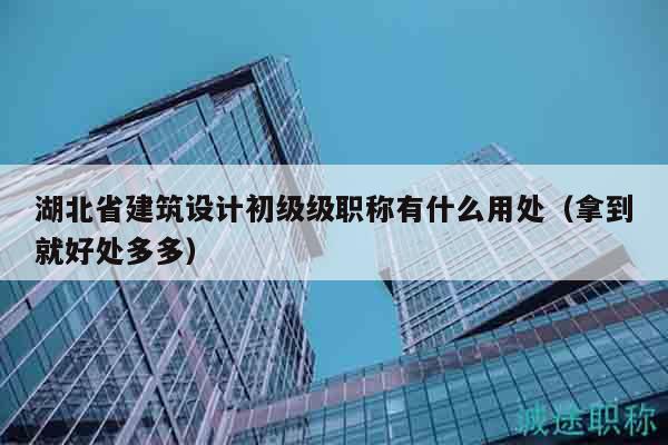 湖北省建筑设计初级级职称有什么用处（拿到就好处多多）