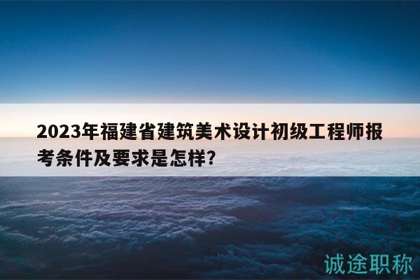 2023年福建省建筑美术设计初级工程师报考条件及要求是怎样？