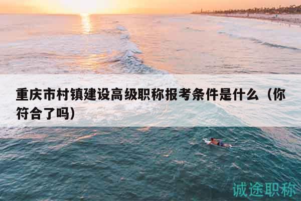 重庆市村镇建设高级职称报考条件是什么（你符合了吗）