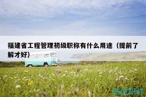福建省工程管理初级职称有什么用途（提前了解才好）