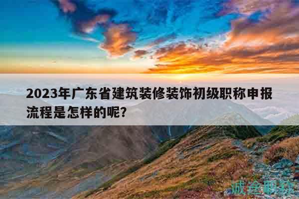 2023年广东省建筑装修装饰初级职称申报流程是怎样的呢？