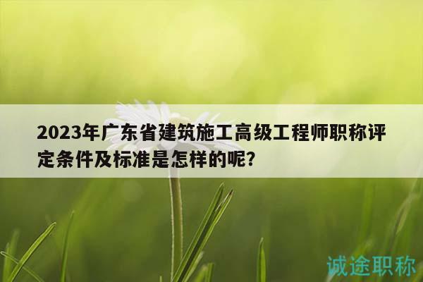 2023年广东省建筑施工高级工程师职称评定条件及标准是怎样的呢？