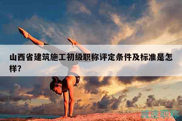 山西省建筑施工初级职称评定条件及标准是怎样？