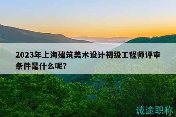 2023年上海建筑美术设计初级工程师评审条件是什么呢？