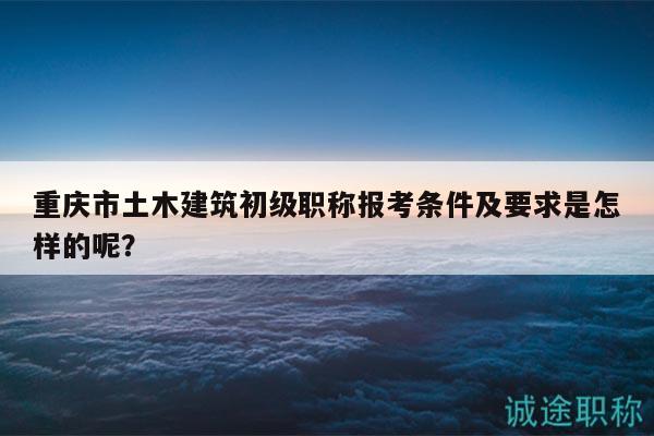 重庆市土木建筑初级职称报考条件及要求是怎样的呢？