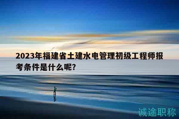 2023年福建省土建水电管理初级工程师报考条件是什么呢？