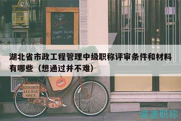 湖北省市政工程管理中级职称评审条件和材料有哪些（想通过并不难）