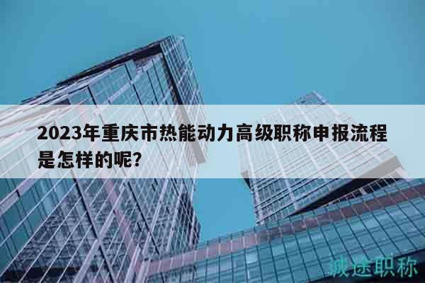 2023年重庆市热能动力高级职称申报流程是怎样的呢？