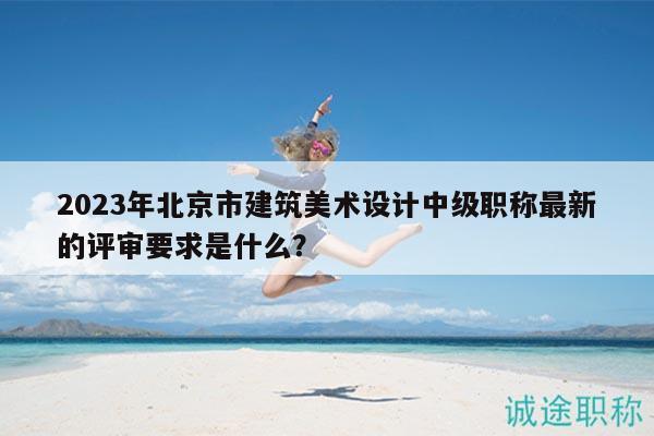 2023年北京市建筑美术设计中级职称最新的评审要求是什么？