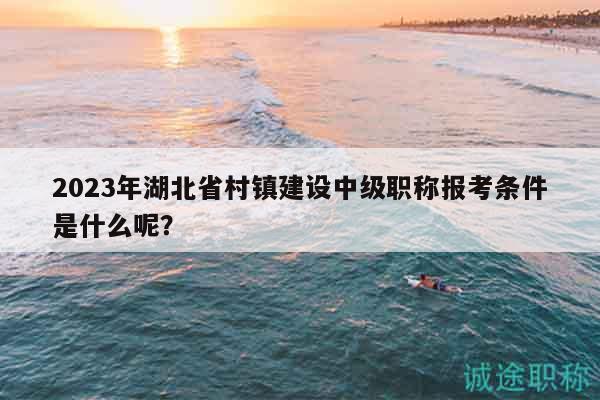 2023年湖北省村镇建设中级职称报考条件是什么呢？