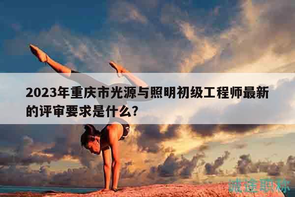 2023年重庆市光源与照明初级工程师最新的评审要求是什么？