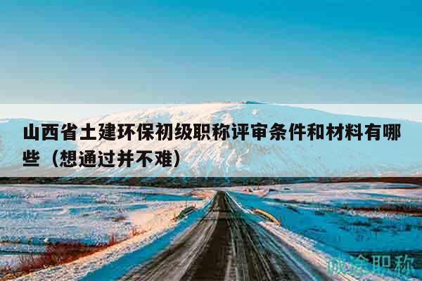 山西省土建环保初级职称评审条件和材料有哪些（想通过并不难）