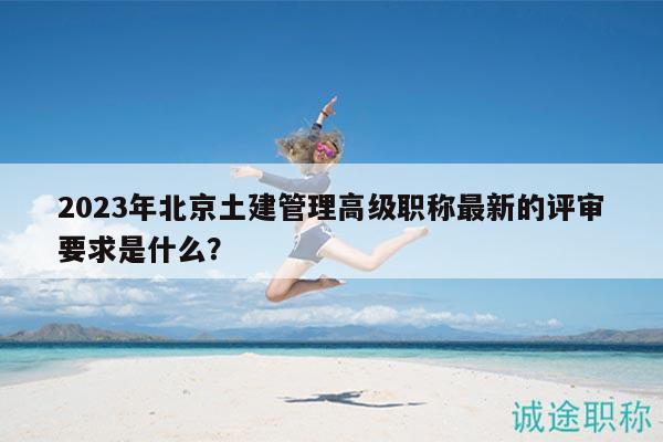 2023年北京土建管理高级职称最新的评审要求是什么？